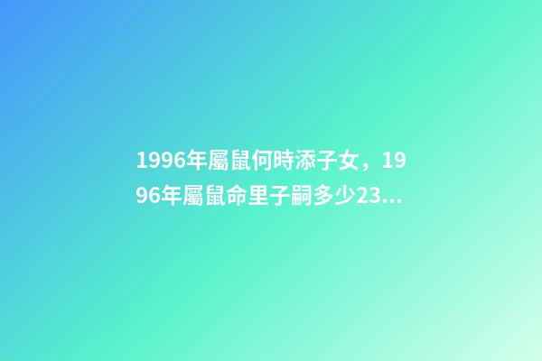 1996年屬鼠何時添子女，1996年屬鼠命里子嗣多少23點到1點出生的 96年屬鼠男什么時候結婚好，2022 年96年屬鼠結婚大利月-第1張-觀點-玄機派